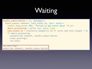 handle_subscription = (c, message)->
fetch_events channel, last_event_id, (err, evts)->
return http_error 500, 'Failed to get event data' if err
abort_processing = write res, evts, true
last_event_id = evts[evts.length-1].id if (evts and evts.length > 0)
if abort_processing
unsubscribe channel, handle_subscription
clear_waiting()
res.end()
set_waiting()
subscribe channel, handle_subscription
Waiting
 