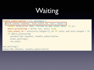 handle_subscription = (c, message)->
fetch_events channel, last_event_id, (err, evts)->
return http_error 500, 'Failed to get event data' if err
abort_processing = write res, evts, true
last_event_id = evts[evts.length-1].id if (evts and evts.length > 0)
if abort_processing
unsubscribe channel, handle_subscription
clear_waiting()
res.end()
set_waiting()
subscribe channel, handle_subscription
Waiting
 