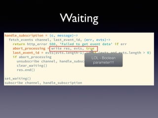 handle_subscription = (c, message)->
fetch_events channel, last_event_id, (err, evts)->
return http_error 500, 'Failed to get event data' if err
abort_processing = write res, evts, true
last_event_id = evts[evts.length-1].id if (evts and evts.length > 0)
if abort_processing
unsubscribe channel, handle_subscription
clear_waiting()
res.end()
set_waiting()
subscribe channel, handle_subscription
Waiting
LOL - Boolean
parameter!!!
 