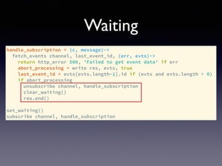 handle_subscription = (c, message)->
fetch_events channel, last_event_id, (err, evts)->
return http_error 500, 'Failed to get event data' if err
abort_processing = write res, evts, true
last_event_id = evts[evts.length-1].id if (evts and evts.length > 0)
if abort_processing
unsubscribe channel, handle_subscription
clear_waiting()
res.end()
set_waiting()
subscribe channel, handle_subscription
Waiting
 