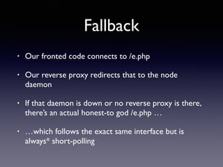 Fallback
• Our fronted code connects to /e.php
• Our reverse proxy redirects that to the node
daemon
• If that daemon is down or no reverse proxy is there,
there’s an actual honest-to god /e.php …
• …which follows the exact same interface but is
always* short-polling
 