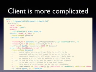 Client is more complicated
poll: =>
url = "#{@endpoint}/#{@channel}/#{@wait_id}"
$.ajax url,
cache: false,
dataType: 'json',
headers:
'Last-Event-Id': @last_event_id
success: (data, s, xhr) =>
return unless @enabled
@fireAll data
reconnect_in = parseInt xhr.getResponseHeader('x-ps-reconnect-in'), 10
reconnect_in = 10 unless reconnect_in >= 0
setTimeout @poll, reconnect_in*1000 if @enabled
error: (xhr, textStatus, error) =>
return unless @enabled
# 504 means nginx gave up waiting. This is totally to be
# expected and we can just treat it as an invitation to
# reconnect immediately. All other cases are likely bad, so
# we remove a bit of load by waiting a really long time
# 12002 is the ie proprietary way to report an WinInet timeout
# if it was registry-hacked to a low ReadTimeout.
# This isn't a server-error, so we can just reconnect.
rc = if (xhr.status in [504, 12002]) || (textStatus == 'timeout') then 0 else 10000
setTimeout @poll, rc if @enabled
 