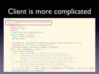 Client is more complicated
poll: =>
url = "#{@endpoint}/#{@channel}/#{@wait_id}"
$.ajax url,
cache: false,
dataType: 'json',
headers:
'Last-Event-Id': @last_event_id
success: (data, s, xhr) =>
return unless @enabled
@fireAll data
reconnect_in = parseInt xhr.getResponseHeader('x-ps-reconnect-in'), 10
reconnect_in = 10 unless reconnect_in >= 0
setTimeout @poll, reconnect_in*1000 if @enabled
error: (xhr, textStatus, error) =>
return unless @enabled
# 504 means nginx gave up waiting. This is totally to be
# expected and we can just treat it as an invitation to
# reconnect immediately. All other cases are likely bad, so
# we remove a bit of load by waiting a really long time
# 12002 is the ie proprietary way to report an WinInet timeout
# if it was registry-hacked to a low ReadTimeout.
# This isn't a server-error, so we can just reconnect.
rc = if (xhr.status in [504, 12002]) || (textStatus == 'timeout') then 0 else 10000
setTimeout @poll, rc if @enabled
 