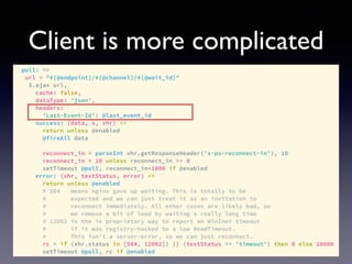 Client is more complicated
poll: =>
url = "#{@endpoint}/#{@channel}/#{@wait_id}"
$.ajax url,
cache: false,
dataType: 'json',
headers:
'Last-Event-Id': @last_event_id
success: (data, s, xhr) =>
return unless @enabled
@fireAll data
reconnect_in = parseInt xhr.getResponseHeader('x-ps-reconnect-in'), 10
reconnect_in = 10 unless reconnect_in >= 0
setTimeout @poll, reconnect_in*1000 if @enabled
error: (xhr, textStatus, error) =>
return unless @enabled
# 504 means nginx gave up waiting. This is totally to be
# expected and we can just treat it as an invitation to
# reconnect immediately. All other cases are likely bad, so
# we remove a bit of load by waiting a really long time
# 12002 is the ie proprietary way to report an WinInet timeout
# if it was registry-hacked to a low ReadTimeout.
# This isn't a server-error, so we can just reconnect.
rc = if (xhr.status in [504, 12002]) || (textStatus == 'timeout') then 0 else 10000
setTimeout @poll, rc if @enabled
 