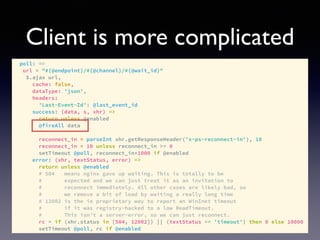 Client is more complicated
poll: =>
url = "#{@endpoint}/#{@channel}/#{@wait_id}"
$.ajax url,
cache: false,
dataType: 'json',
headers:
'Last-Event-Id': @last_event_id
success: (data, s, xhr) =>
return unless @enabled
@fireAll data
reconnect_in = parseInt xhr.getResponseHeader('x-ps-reconnect-in'), 10
reconnect_in = 10 unless reconnect_in >= 0
setTimeout @poll, reconnect_in*1000 if @enabled
error: (xhr, textStatus, error) =>
return unless @enabled
# 504 means nginx gave up waiting. This is totally to be
# expected and we can just treat it as an invitation to
# reconnect immediately. All other cases are likely bad, so
# we remove a bit of load by waiting a really long time
# 12002 is the ie proprietary way to report an WinInet timeout
# if it was registry-hacked to a low ReadTimeout.
# This isn't a server-error, so we can just reconnect.
rc = if (xhr.status in [504, 12002]) || (textStatus == 'timeout') then 0 else 10000
setTimeout @poll, rc if @enabled
 