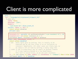 Client is more complicated
poll: =>
url = "#{@endpoint}/#{@channel}/#{@wait_id}"
$.ajax url,
cache: false,
dataType: 'json',
headers:
'Last-Event-Id': @last_event_id
success: (data, s, xhr) =>
return unless @enabled
@fireAll data
reconnect_in = parseInt xhr.getResponseHeader('x-ps-reconnect-in'), 10
reconnect_in = 10 unless reconnect_in >= 0
setTimeout @poll, reconnect_in*1000 if @enabled
error: (xhr, textStatus, error) =>
return unless @enabled
# 504 means nginx gave up waiting. This is totally to be
# expected and we can just treat it as an invitation to
# reconnect immediately. All other cases are likely bad, so
# we remove a bit of load by waiting a really long time
# 12002 is the ie proprietary way to report an WinInet timeout
# if it was registry-hacked to a low ReadTimeout.
# This isn't a server-error, so we can just reconnect.
rc = if (xhr.status in [504, 12002]) || (textStatus == 'timeout') then 0 else 10000
setTimeout @poll, rc if @enabled
 
