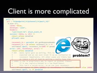 Client is more complicated
poll: =>
url = "#{@endpoint}/#{@channel}/#{@wait_id}"
$.ajax url,
cache: false,
dataType: 'json',
headers:
'Last-Event-Id': @last_event_id
success: (data, s, xhr) =>
return unless @enabled
@fireAll data
reconnect_in = parseInt xhr.getResponseHeader('x-ps-reconnect-in'), 10
reconnect_in = 10 unless reconnect_in >= 0
setTimeout @poll, reconnect_in*1000 if @enabled
error: (xhr, textStatus, error) =>
return unless @enabled
# 504 means nginx gave up waiting. This is totally to be
# expected and we can just treat it as an invitation to
# reconnect immediately. All other cases are likely bad, so
# we remove a bit of load by waiting a really long time
# 12002 is the ie proprietary way to report an WinInet timeout
# if it was registry-hacked to a low ReadTimeout.
# This isn't a server-error, so we can just reconnect.
rc = if (xhr.status in [504, 12002]) || (textStatus == 'timeout') then 0 else 10000
setTimeout @poll, rc if @enabled
 