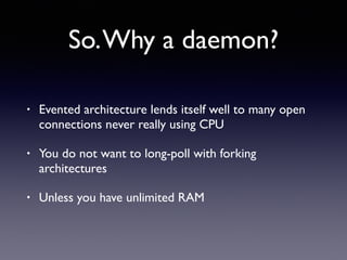 So.Why a daemon?
• Evented architecture lends itself well to many open
connections never really using CPU
• You do not want to long-poll with forking
architectures
• Unless you have unlimited RAM
 