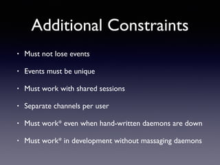Additional Constraints
• Must not lose events
• Events must be unique
• Must work with shared sessions
• Separate channels per user
• Must work* even when hand-written daemons are down
• Must work* in development without massaging daemons
 