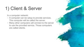 1) Client & Server
In a computer network:
× A computer can be setup to provide services.
This computer will be called the server.
× Many other computers will connect to the server
to use the provided service. Those computers
are called clients.
4
 