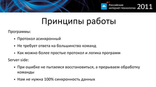 Принципы  работы
Программы:
   • Протокол  асинхронный
   • Не  требует  ответа  на  большинство  команд
   • Как  можно  более  простые  протокол  и  логика  программ
Server-­‐side:
   • При  ошибке  не  пытаемся  восстановиться,  а  прерываем  обработку  
     команды
   • Нам  не  нужна  100%  синхронность  данных
 