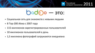                          —  это:
• Социальная  сеть  для  знакомств  с  новыми  людьми
• В  Top-­‐200  Alexa  c  2007  года
• 115  миллионов  зарегистрированных  пользователей
• 10  миллионов  пользователей  в  день
• 1,5  миллиона  фотографий  загружаются  ежедневно
 