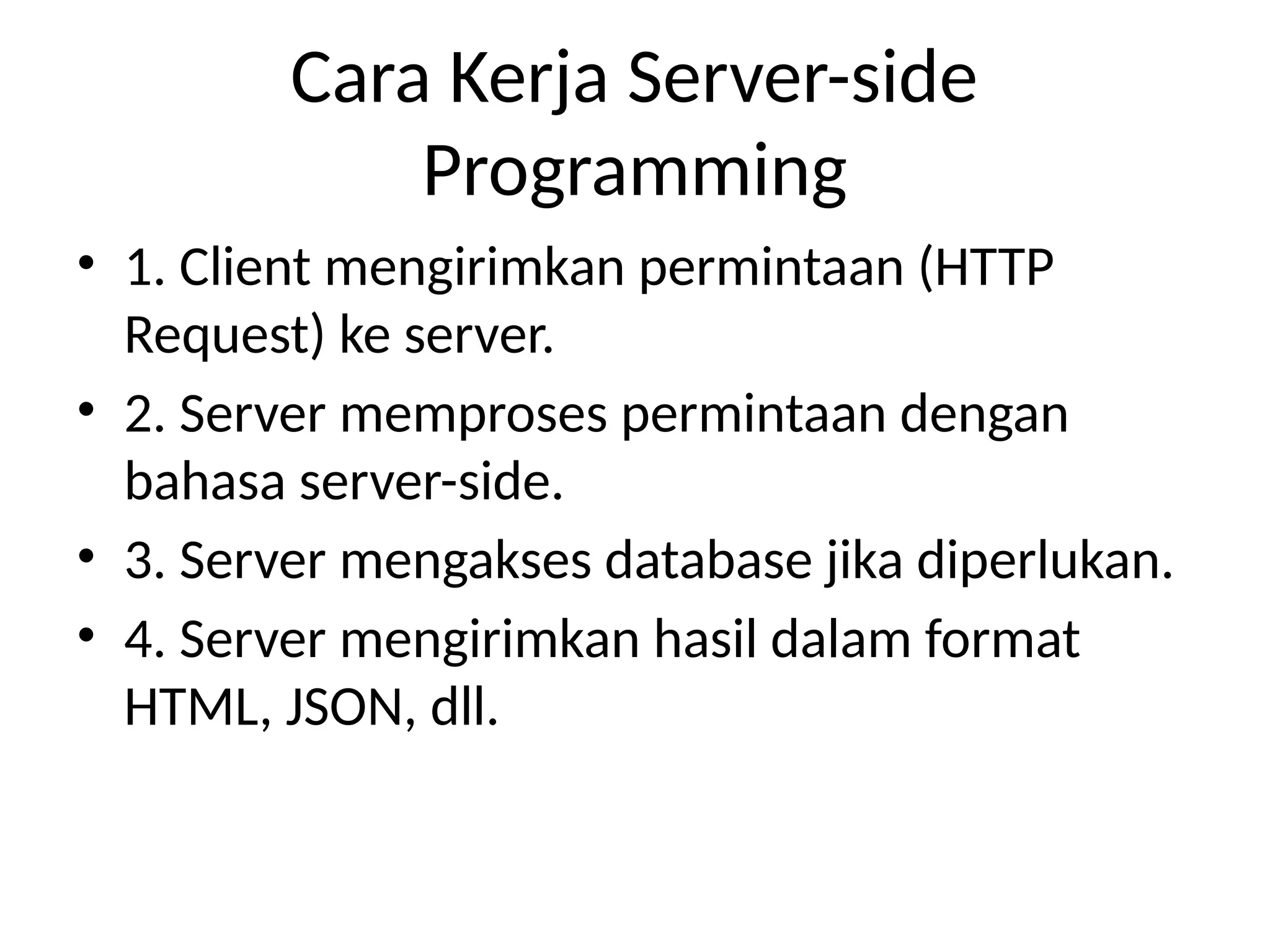 Cara Kerja Server-side
Programming
• 1. Client mengirimkan permintaan (HTTP
Request) ke server.
• 2. Server memproses permintaan dengan
bahasa server-side.
• 3. Server mengakses database jika diperlukan.
• 4. Server mengirimkan hasil dalam format
HTML, JSON, dll.
 