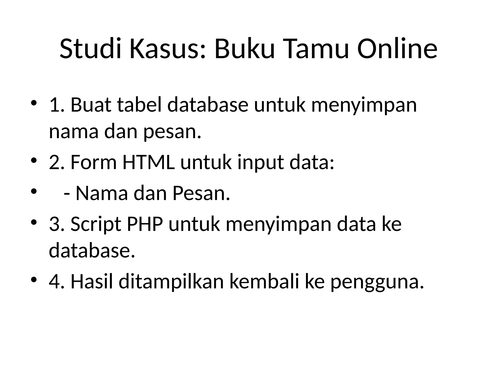 Studi Kasus: Buku Tamu Online
• 1. Buat tabel database untuk menyimpan
nama dan pesan.
• 2. Form HTML untuk input data:
• - Nama dan Pesan.
• 3. Script PHP untuk menyimpan data ke
database.
• 4. Hasil ditampilkan kembali ke pengguna.
 