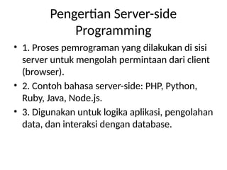 Pengertian Server-side
Programming
• 1. Proses pemrograman yang dilakukan di sisi
server untuk mengolah permintaan dari client
(browser).
• 2. Contoh bahasa server-side: PHP, Python,
Ruby, Java, Node.js.
• 3. Digunakan untuk logika aplikasi, pengolahan
data, dan interaksi dengan database.
 