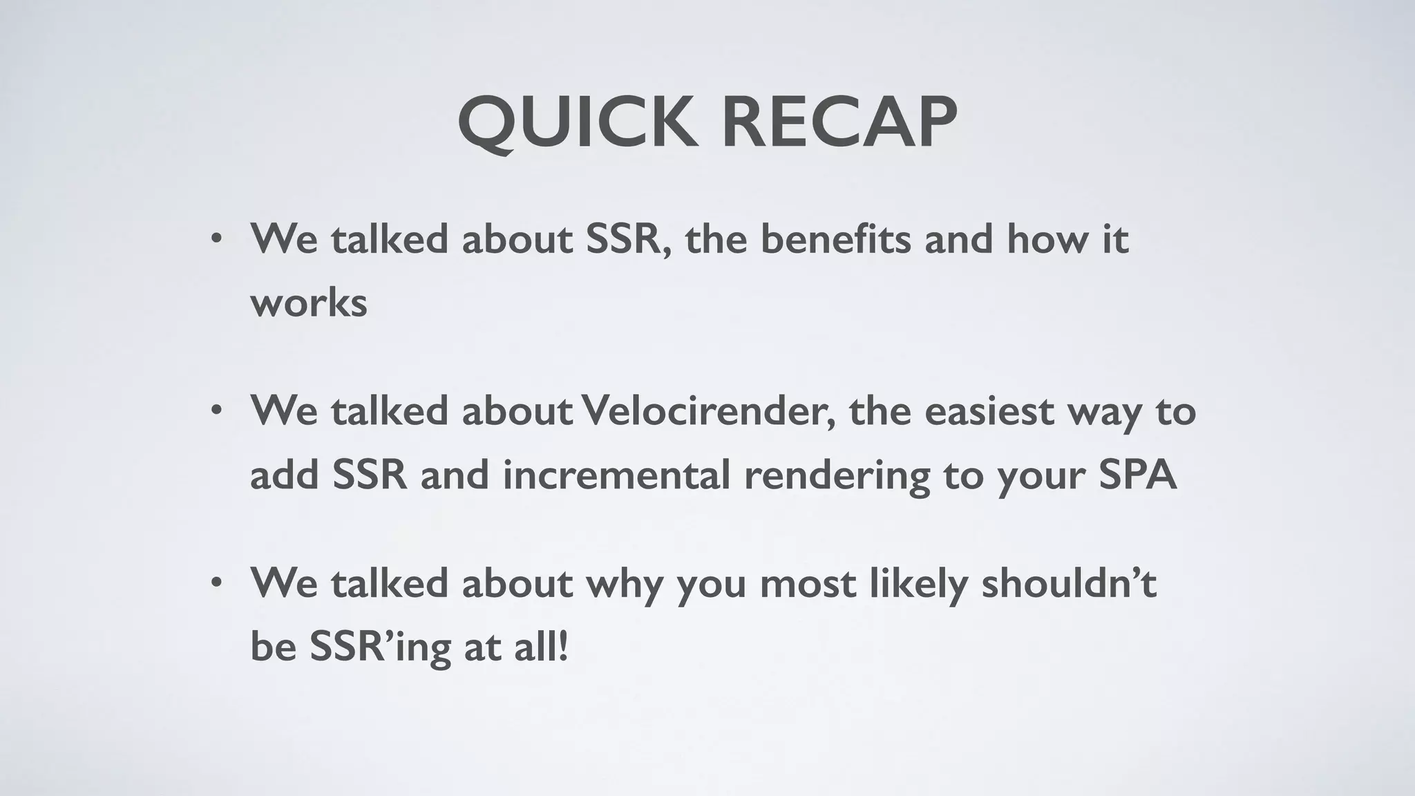 QUICK RECAP
• We talked about SSR, the beneﬁts and how it
works
• We talked about Velocirender, the easiest way to
add SSR and incremental rendering to your SPA
• We talked about why you most likely shouldn’t
be SSR’ing at all!
 