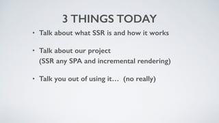 3 THINGS TODAY
• Talk about what SSR is and how it works
• Talk about our project 
(SSR any SPA and incremental rendering)
• Talk you out of using it… (no really)
 