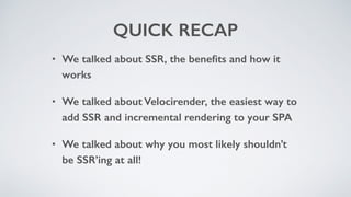 QUICK RECAP
• We talked about SSR, the beneﬁts and how it
works
• We talked about Velocirender, the easiest way to
add SSR and incremental rendering to your SPA
• We talked about why you most likely shouldn’t
be SSR’ing at all!
 