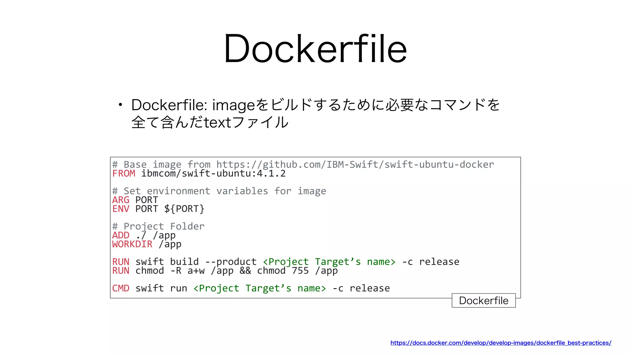 Dockerfile
• Dockerfile: imageをビルドするために必要なコマンドを
全て含んだtextファイル
# Base image from https://github.com/IBM-Swift/swift-ubuntu-docker
FROM ibmcom/swift-ubuntu:4.1.2
# Set environment variables for image
ARG PORT
ENV PORT ${PORT}
# Project Folder
ADD ./ /app
WORKDIR /app
RUN swift build --product <Project Target’s name> -c release
RUN chmod -R a+w /app && chmod 755 /app
CMD swift run <Project Target’s name> -c release
https://docs.docker.com/develop/develop-images/dockerfile_best-practices/
Dockerfile
 