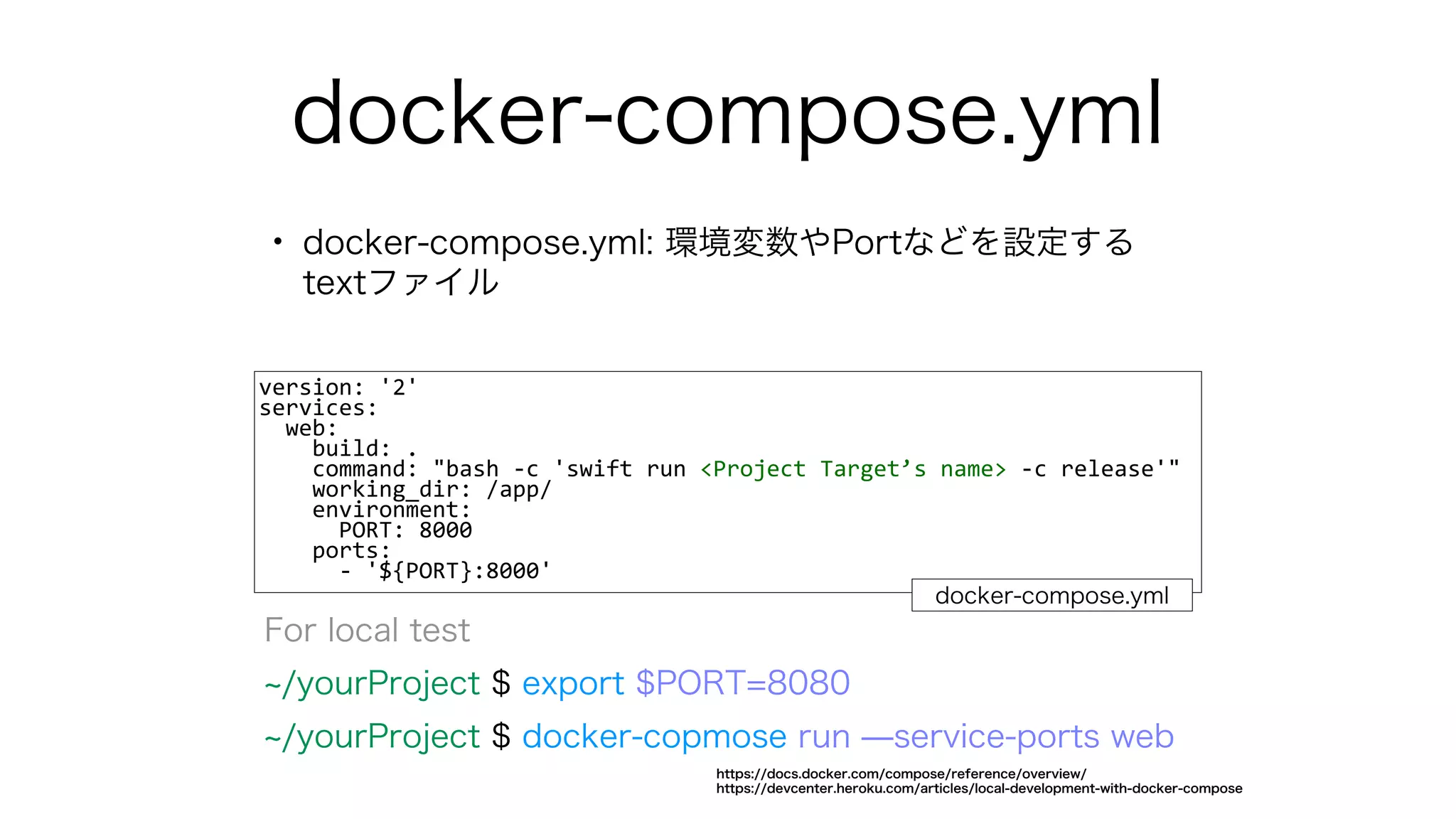 docker-compose.yml
• docker-compose.yml: 環境変数やPortなどを設定する
textファイル
version: '2'
services:
web:
build: .
command: "bash -c 'swift run <Project Target’s name> -c release'"
working_dir: /app/
environment:
PORT: 8000
ports:
- '${PORT}:8000'
docker-compose.yml
For local test
/yourProject $ export $PORT=8080
/yourProject $ docker-copmose run ̶service-ports web
https://docs.docker.com/compose/reference/overview/
https://devcenter.heroku.com/articles/local-development-with-docker-compose
 