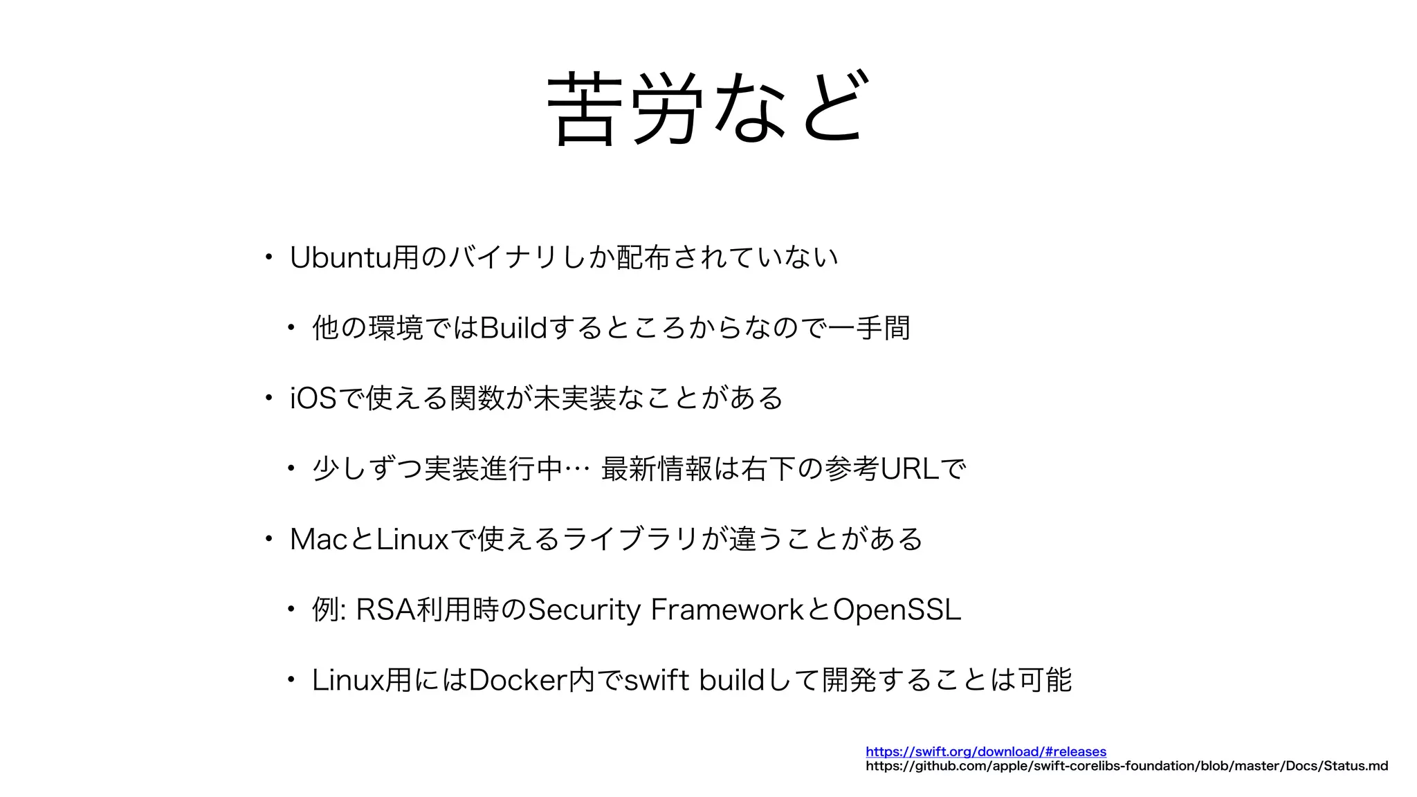 苦労など
• Ubuntu用のバイナリしか配布されていない
• 他の環境ではBuildするところからなので一手間
• iOSで使える関数が未実装なことがある
• 少しずつ実装進行中… 最新情報は右下の参考URLで
• MacとLinuxで使えるライブラリが違うことがある
• 例: RSA利用時のSecurity FrameworkとOpenSSL
• Linux用にはDocker内でswift buildして開発することは可能
https://swift.org/download/#releases
https://github.com/apple/swift-corelibs-foundation/blob/master/Docs/Status.md
 