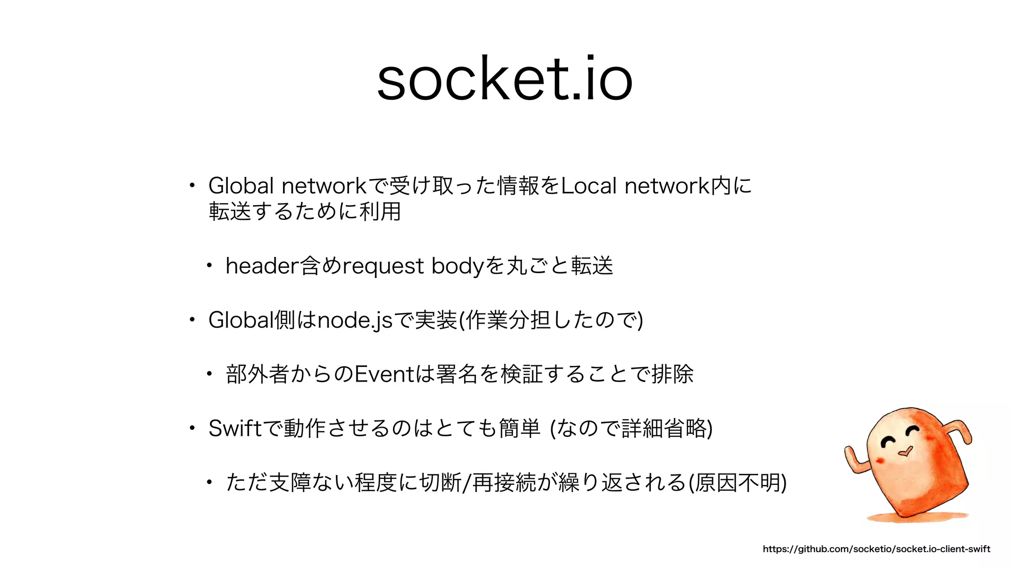 socket.io
• Global networkで受け取った情報をLocal network内に
転送するために利用
• header含めrequest bodyを丸ごと転送
• Global側はnode.jsで実装(作業分担したので)
• 部外者からのEventは署名を検証することで排除
• Swiftで動作させるのはとても簡単 (なので詳細省略)
• ただ支障ない程度に切断/再接続が繰り返される(原因不明)
https://github.com/socketio/socket.io-client-swift
 