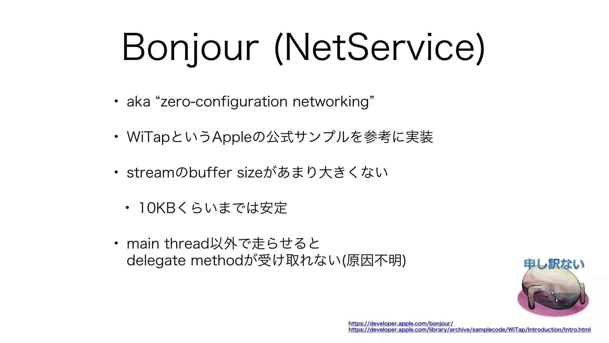 Bonjour (NetService)
• aka zero-configuration networking
• WiTapというAppleの公式サンプルを参考に実装
• streamのbuffer sizeがあまり大きくない
• 10KBくらいまでは安定
• main thread以外で走らせると
delegate methodが受け取れない(原因不明)
https://developer.apple.com/bonjour/
https://developer.apple.com/library/archive/samplecode/WiTap/Introduction/Intro.html
 