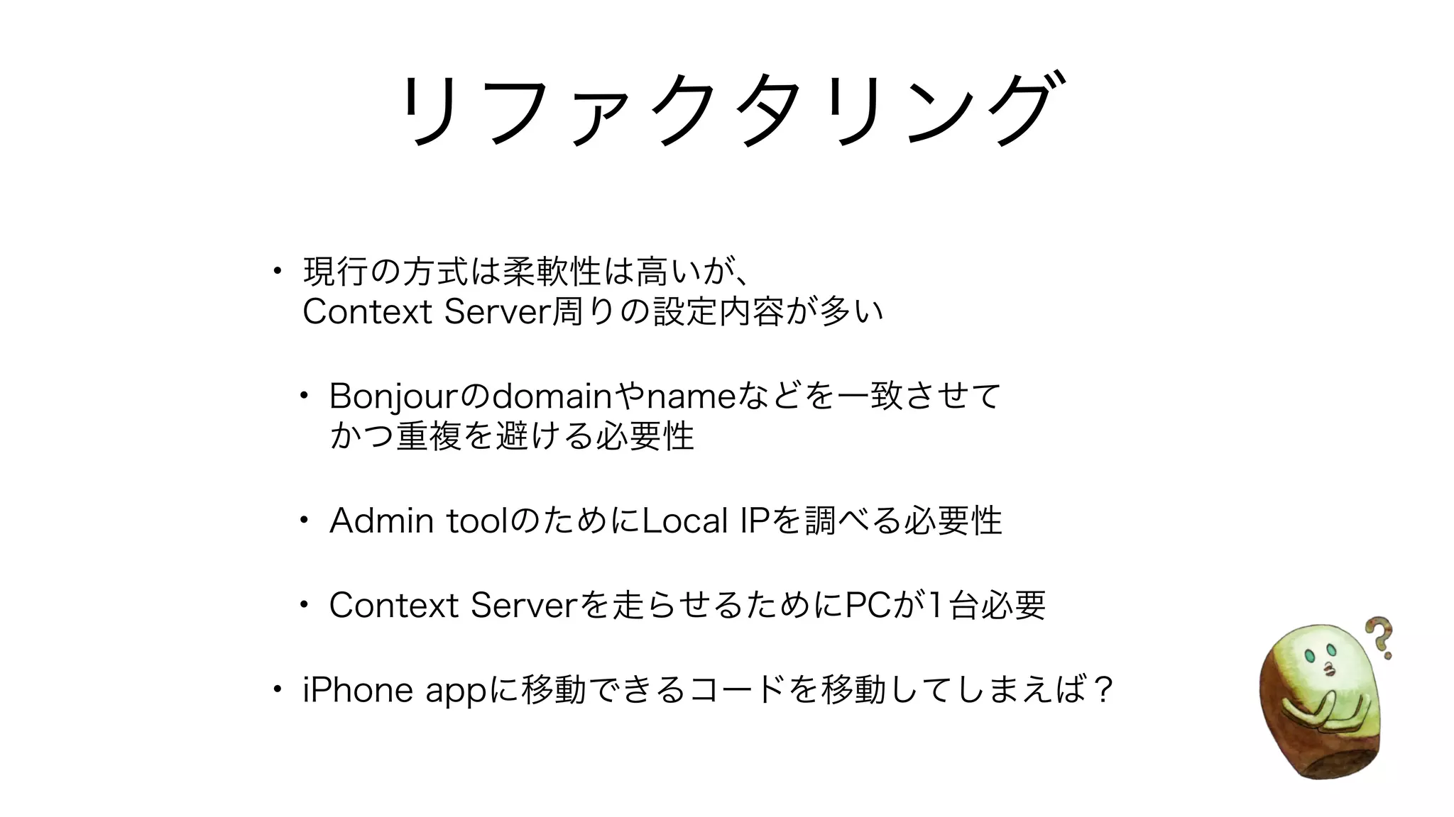 リファクタリング
• 現行の方式は柔軟性は高いが、
Context Server周りの設定内容が多い
• Bonjourのdomainやnameなどを一致させて
かつ重複を避ける必要性
• Admin toolのためにLocal IPを調べる必要性
• Context Serverを走らせるためにPCが1台必要
• iPhone appに移動できるコードを移動してしまえば？
 