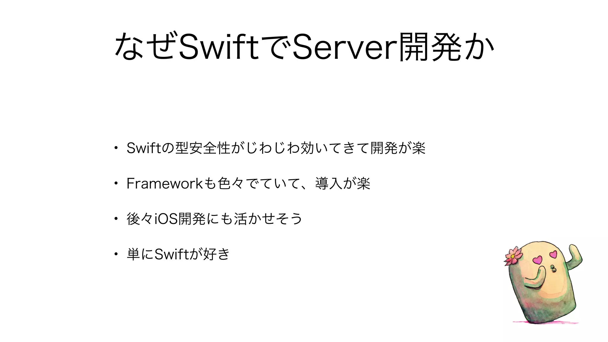 なぜSwiftでServer開発か
• Swiftの型安全性がじわじわ効いてきて開発が楽
• Frameworkも色々でていて、導入が楽
• 後々iOS開発にも活かせそう
• 単にSwiftが好き
 