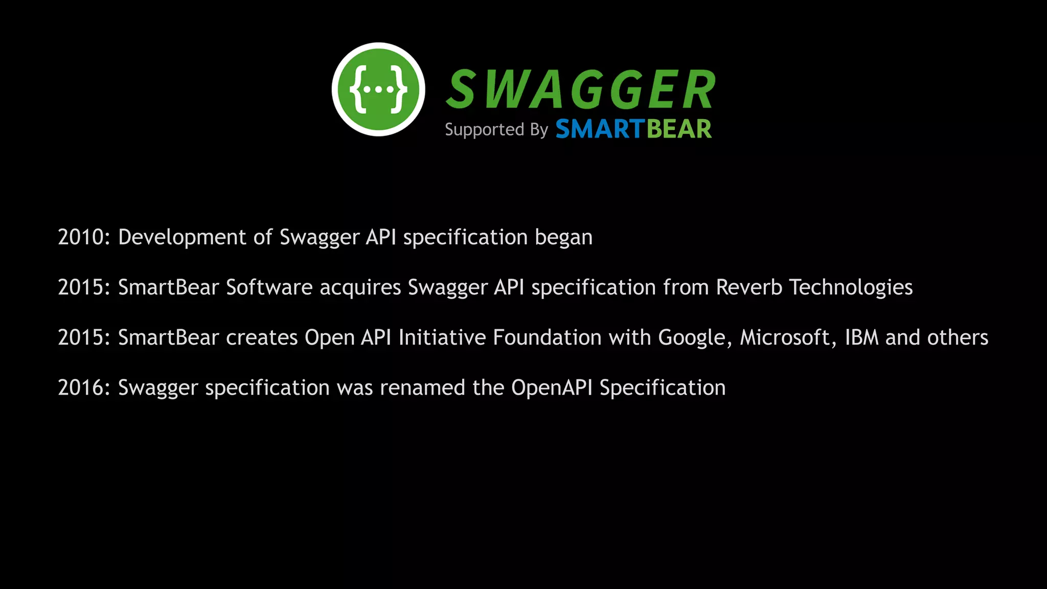 Supported By
2010: Development of Swagger API specification began
2015: SmartBear Software acquires Swagger API specification from Reverb Technologies 
2015: SmartBear creates Open API Initiative Foundation with Google, Microsoft, IBM and others 
2016: Swagger specification was renamed the OpenAPI Specification 
 