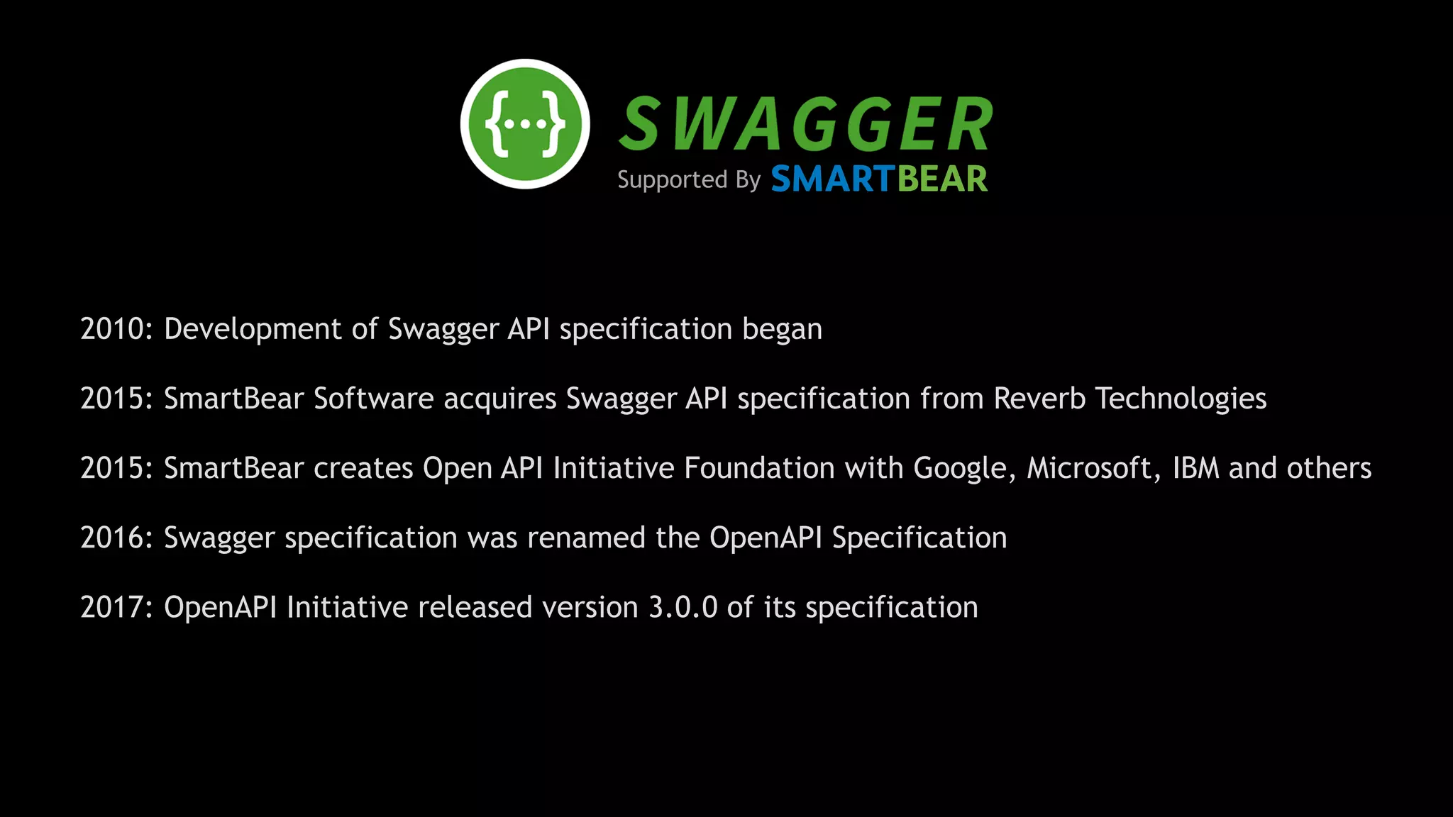 Supported By
2010: Development of Swagger API specification began
2015: SmartBear Software acquires Swagger API specification from Reverb Technologies 
2015: SmartBear creates Open API Initiative Foundation with Google, Microsoft, IBM and others 
2016: Swagger specification was renamed the OpenAPI Specification 
2017: OpenAPI Initiative released version 3.0.0 of its specification
 