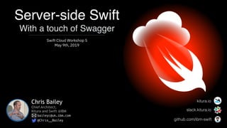 Server-side Swift 
With a touch of Swagger
Swift Cloud Workshop 5
May 9th, 2019
Chris Bailey
Chief Architect,
Kitura and Swift @IBM
baileyc@uk.ibm.com
@Chris__Bailey
slack.kitura.io
github.com/ibm-swift
kitura.io
 