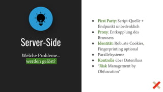 Server-Side
● First Party: Script-Quelle +
Endpunkt unbedenklich
● Proxy: Entkopplung des
Browsers
● Identität: Robuste Cookies,
Fingerprinting optional
● Parallelsysteme
● Kontrolle über Datenfluss
● “Risk Management by
Obfuscation”
Welche Probleme…
werden gelöst?
 
