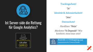 Ist Server-side die Rettung
für Google Analytics?
Trackingschutz?
“Ja”
Identität & Adressierbarkeit?
“Jein”
Datenschutz?
Hardliner: “Nein”
Marketer: “It Depends”: Wie
konform muss man sein?
Kontrolle und Entkopplung sind
nennenswerte Unterschiede!
 