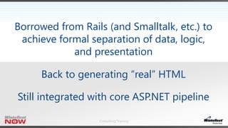 Consulting/Training
Borrowed from Rails (and Smalltalk, etc.) to
achieve formal separation of data, logic,
and presentation
Back to generating “real” HTML
Still integrated with core ASP.NET pipeline
 