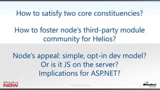 Consulting/Training
How to satisfy two core constituencies?
How to foster node’s third-party module
community for Helios?
Node’s appeal: simple, opt-in dev model?
Or is it JS on the server?
Implications for ASP.NET?
 