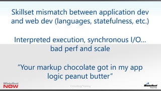 Consulting/Training
Skillset mismatch between application dev
and web dev (languages, statefulness, etc.)
Interpreted execution, synchronous I/O…
bad perf and scale
“Your markup chocolate got in my app
logic peanut butter”
 