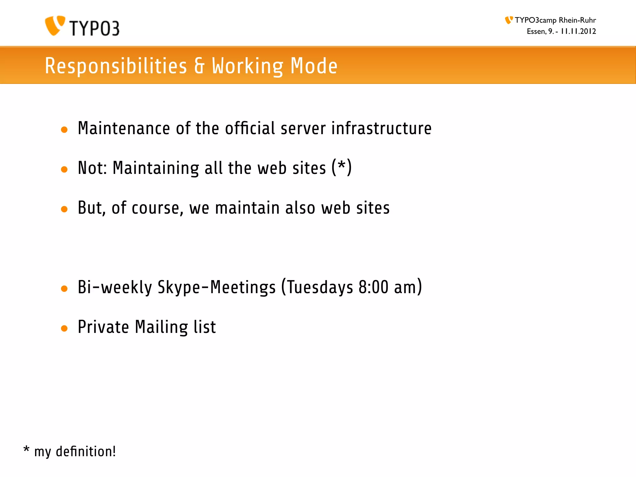 TYPO3camp Rhein-Ruhr
                                                             Essen, 9. - 11.11.2012



   Responsibilities & Working Mode

     • Maintenance of the ofﬁcial server infrastructure

     • Not: Maintaining all the web sites (*)

     • But, of course, we maintain also web sites



     • Bi-weekly Skype-Meetings (Tuesdays 8:00 am)

     • Private Mailing list




* my deﬁnition!
 