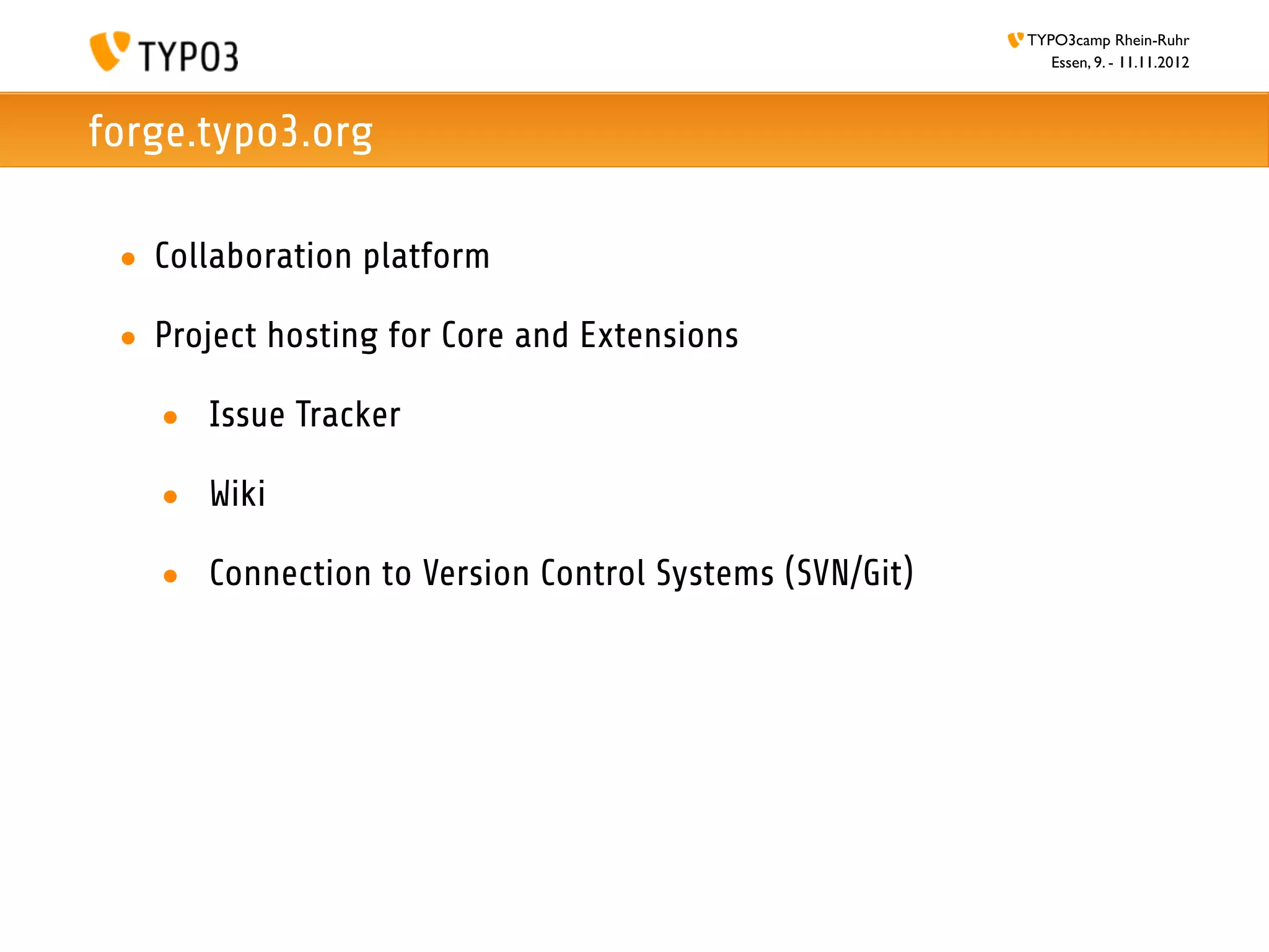 TYPO3camp Rhein-Ruhr
                                                          Essen, 9. - 11.11.2012



forge.typo3.org

 • Collaboration platform

 • Project hosting for Core and Extensions

   • Issue Tracker

   • Wiki

   • Connection to Version Control Systems (SVN/Git)
 