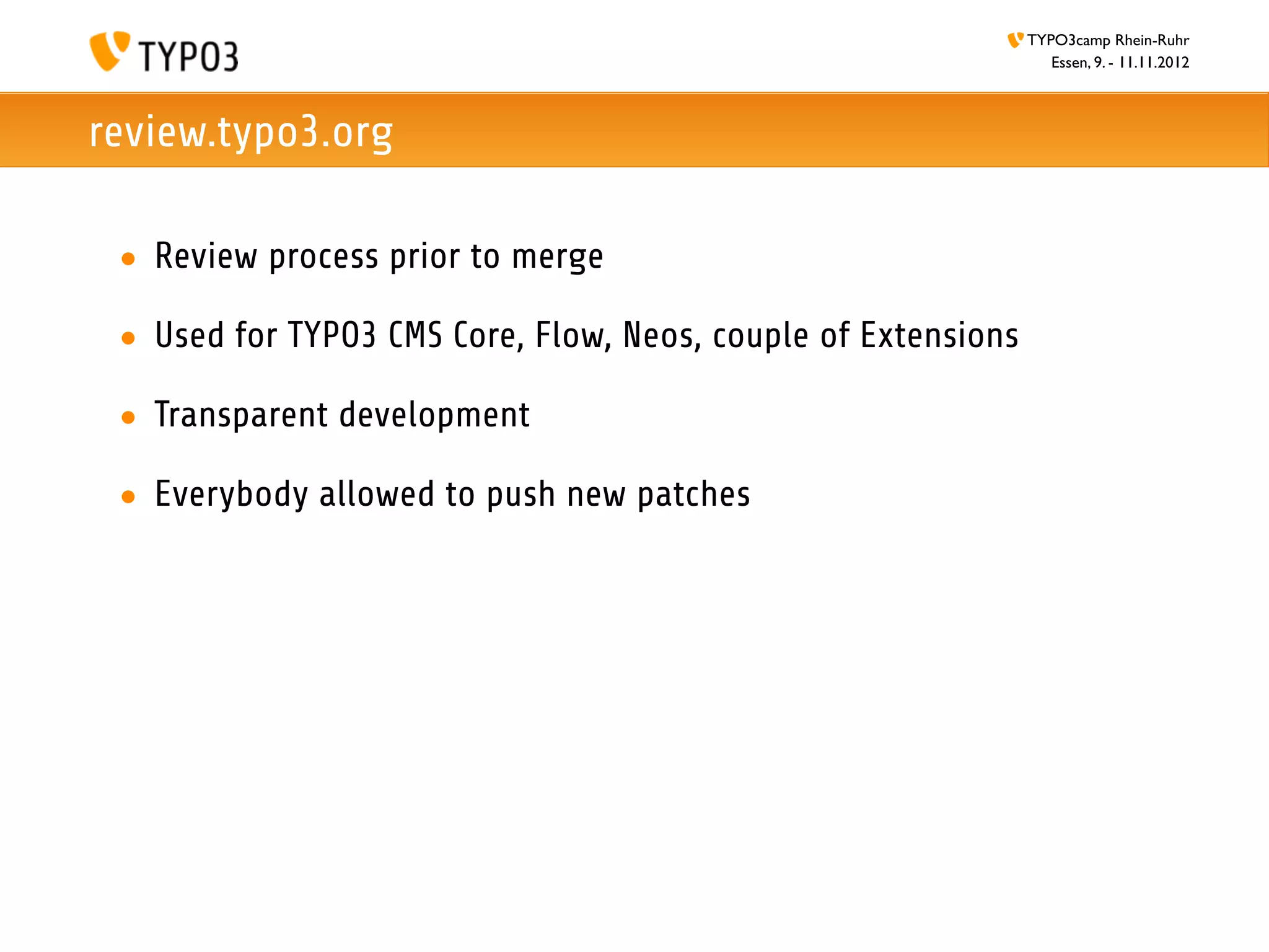 TYPO3camp Rhein-Ruhr
                                                                  Essen, 9. - 11.11.2012



review.typo3.org

 • Review process prior to merge

 • Used for TYPO3 CMS Core, Flow, Neos, couple of Extensions

 • Transparent development

 • Everybody allowed to push new patches
 