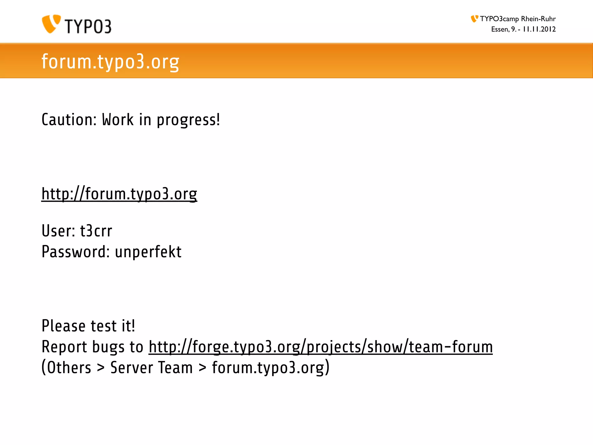 TYPO3camp Rhein-Ruhr
                                                               Essen, 9. - 11.11.2012



forum.typo3.org

Caution: Work in progress!



http://forum.typo3.org

User: t3crr
Password: unperfekt



Please test it!
Report bugs to http://forge.typo3.org/projects/show/team-forum
(Others > Server Team > forum.typo3.org)
 