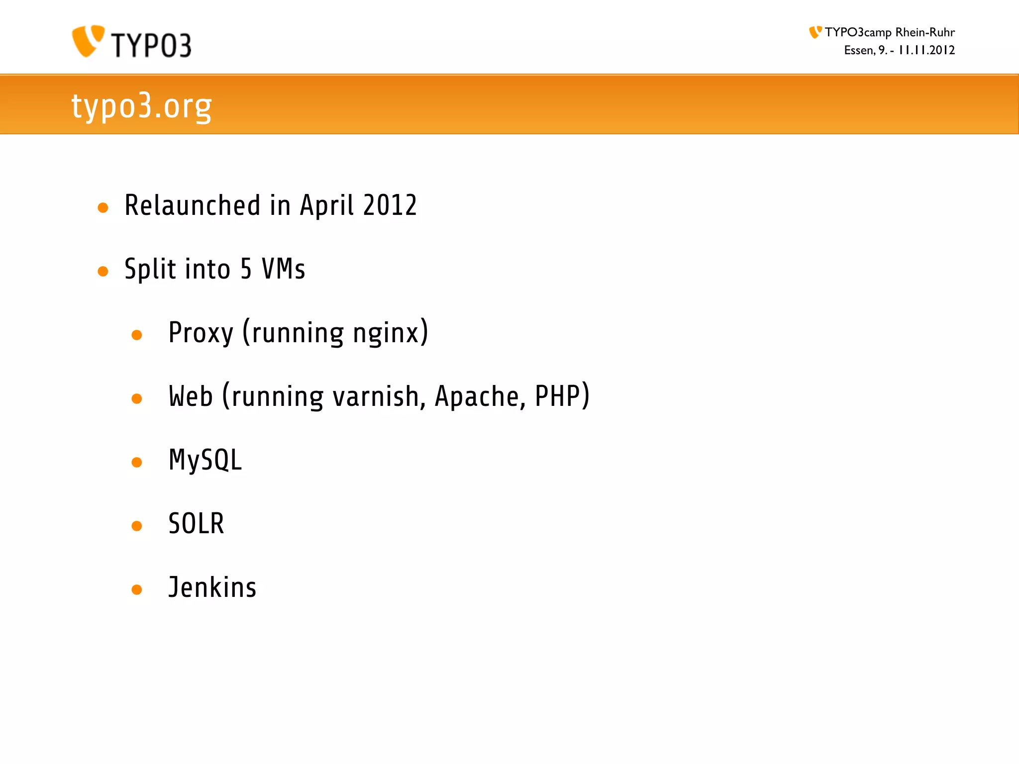 TYPO3camp Rhein-Ruhr
                                             Essen, 9. - 11.11.2012



typo3.org

 • Relaunched in April 2012

 • Split into 5 VMs

   • Proxy (running nginx)

   • Web (running varnish, Apache, PHP)

   • MySQL

   • SOLR

   • Jenkins
 