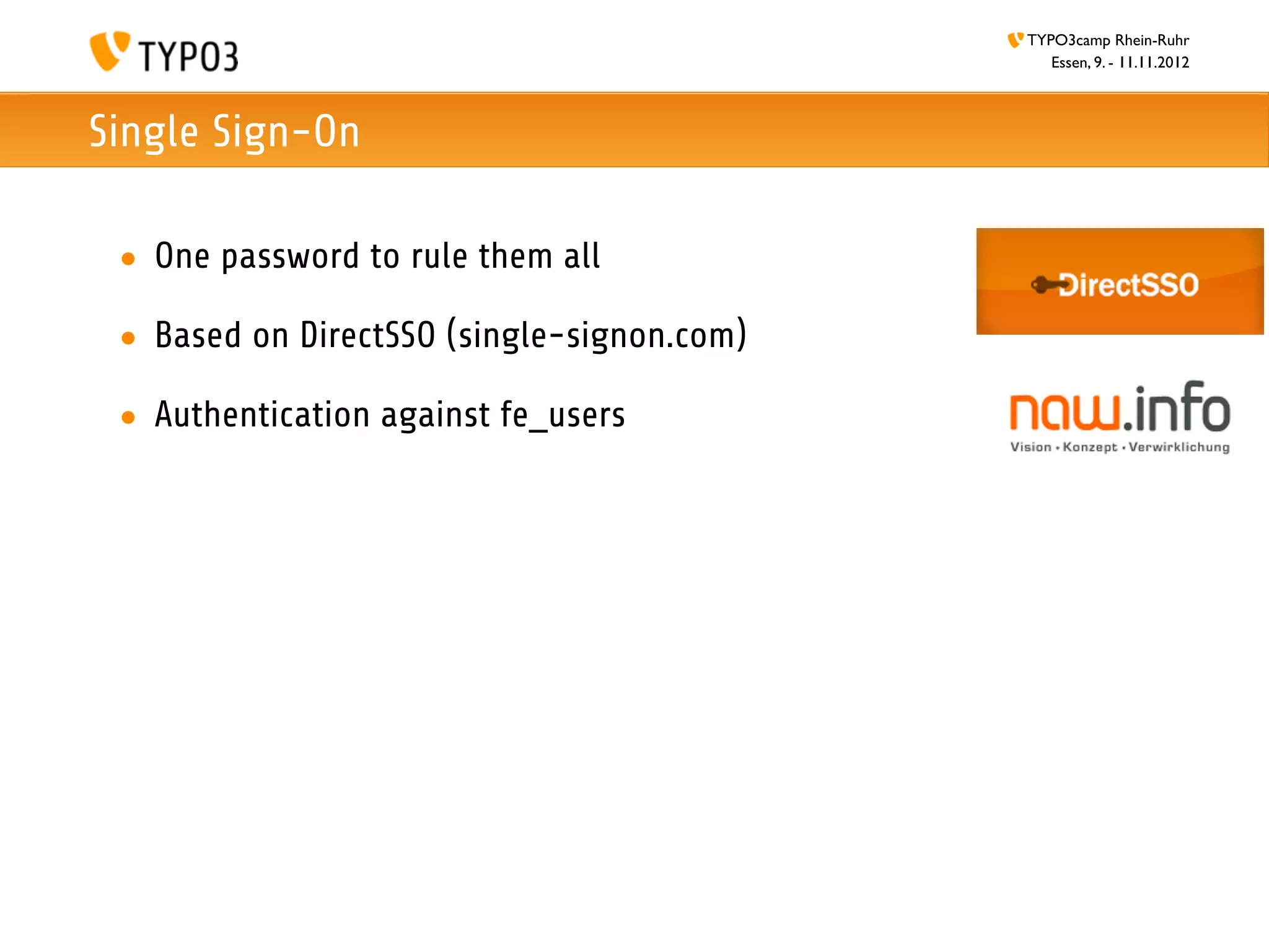 TYPO3camp Rhein-Ruhr
                                               Essen, 9. - 11.11.2012



Single Sign-On

 • One password to rule them all

 • Based on DirectSSO (single-signon.com)

 • Authentication against fe_users
 