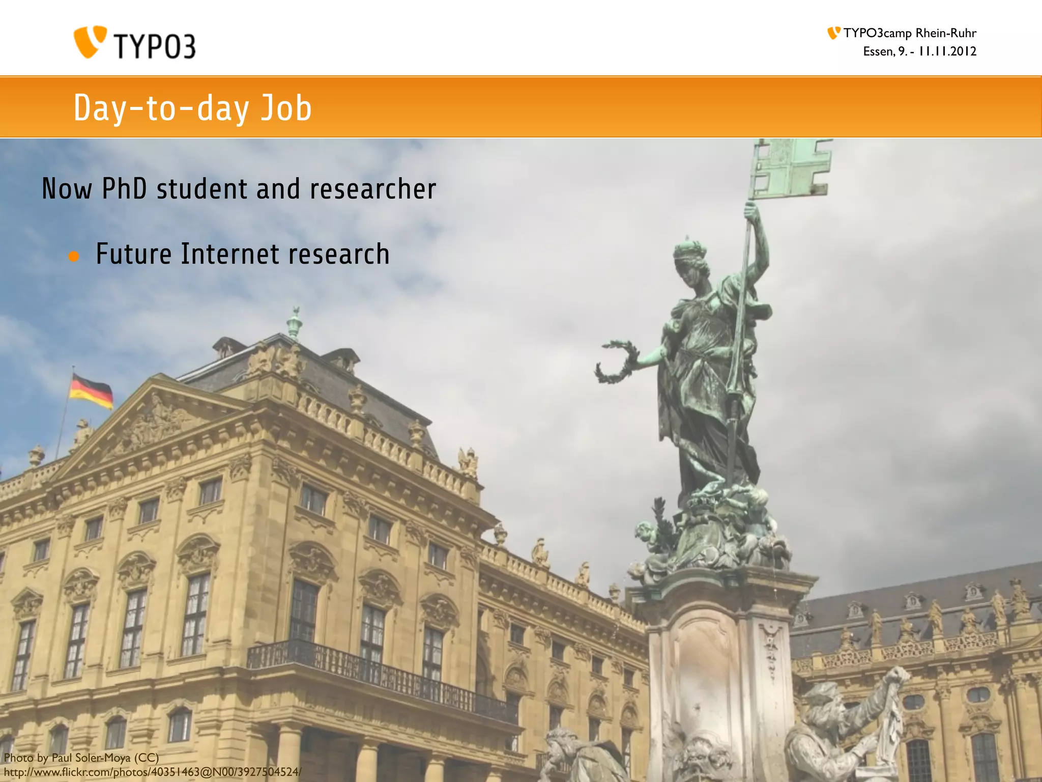 TYPO3camp Rhein-Ruhr
                                                          Essen, 9. - 11.11.2012



           Day-to-day Job

      Now PhD student and researcher

          • Future Internet research




Photo by Paul Soler-Moya (CC)
http://www.ﬂickr.com/photos/40351463@N00/3927504524/
 