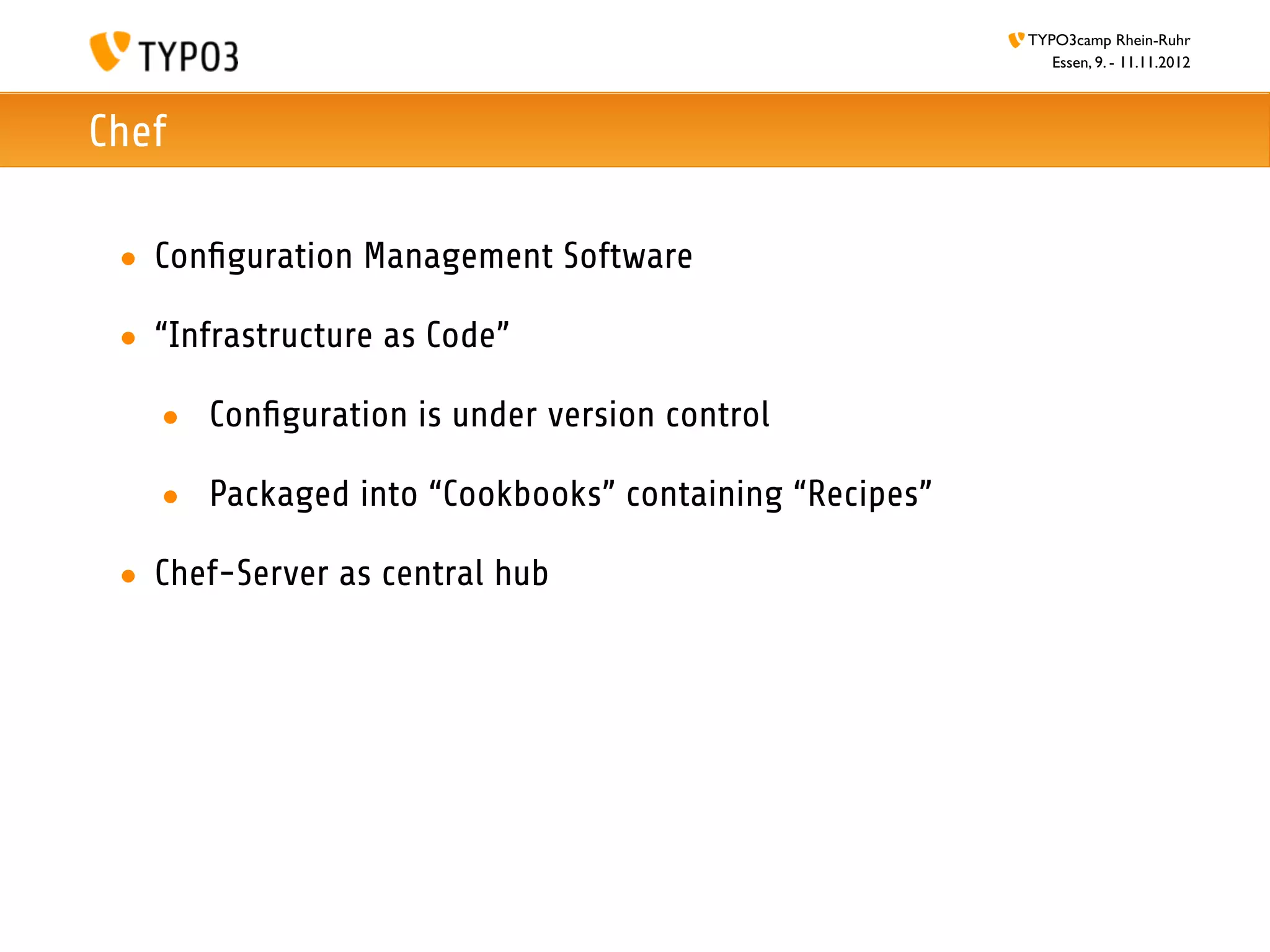 TYPO3camp Rhein-Ruhr
                                                         Essen, 9. - 11.11.2012



Chef

 • Conﬁguration Management Software

 • “Infrastructure as Code”

   • Conﬁguration is under version control

   • Packaged into “Cookbooks” containing “Recipes”

 • Chef-Server as central hub
 