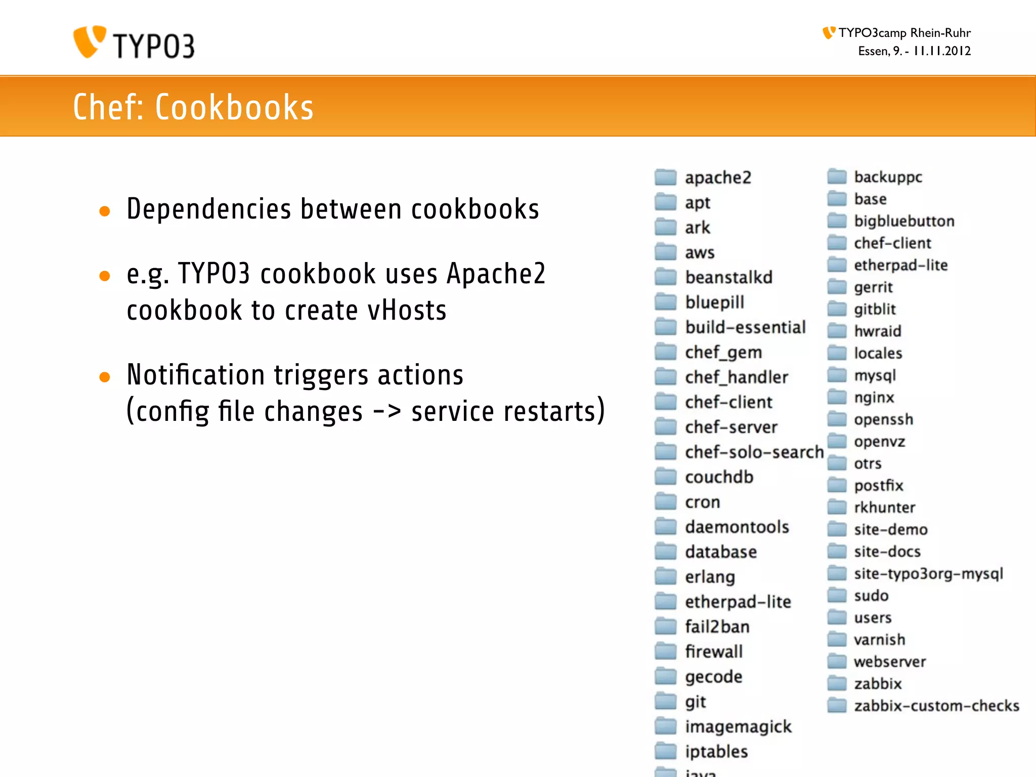 TYPO3camp Rhein-Ruhr
                                                Essen, 9. - 11.11.2012



Chef: Cookbooks

 • Dependencies between cookbooks

 • e.g. TYPO3 cookbook uses Apache2
   cookbook to create vHosts

 • Notiﬁcation triggers actions
   (conﬁg ﬁle changes -> service restarts)
 