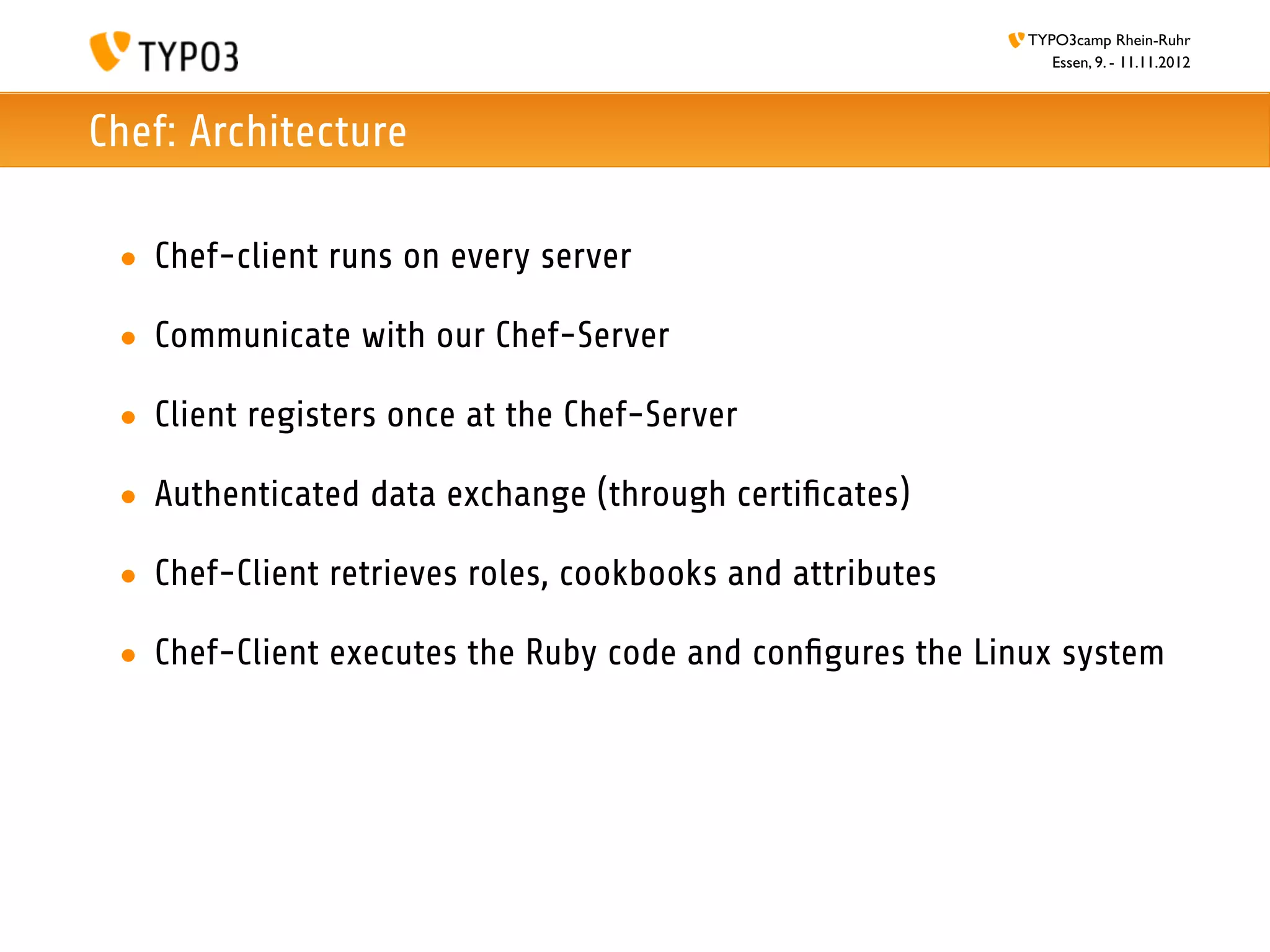 TYPO3camp Rhein-Ruhr
                                                              Essen, 9. - 11.11.2012



Chef: Architecture

 • Chef-client runs on every server

 • Communicate with our Chef-Server

 • Client registers once at the Chef-Server

 • Authenticated data exchange (through certiﬁcates)

 • Chef-Client retrieves roles, cookbooks and attributes

 • Chef-Client executes the Ruby code and conﬁgures the Linux system
 