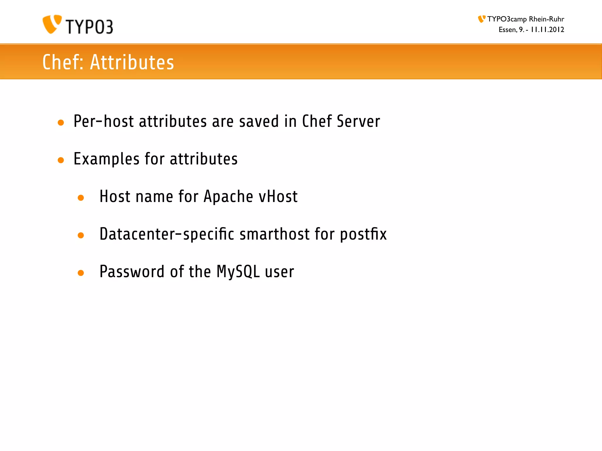 TYPO3camp Rhein-Ruhr
                                                     Essen, 9. - 11.11.2012



Chef: Attributes

 • Per-host attributes are saved in Chef Server

 • Examples for attributes

    • Host name for Apache vHost

    • Datacenter-speciﬁc smarthost for postﬁx

    • Password of the MySQL user
 