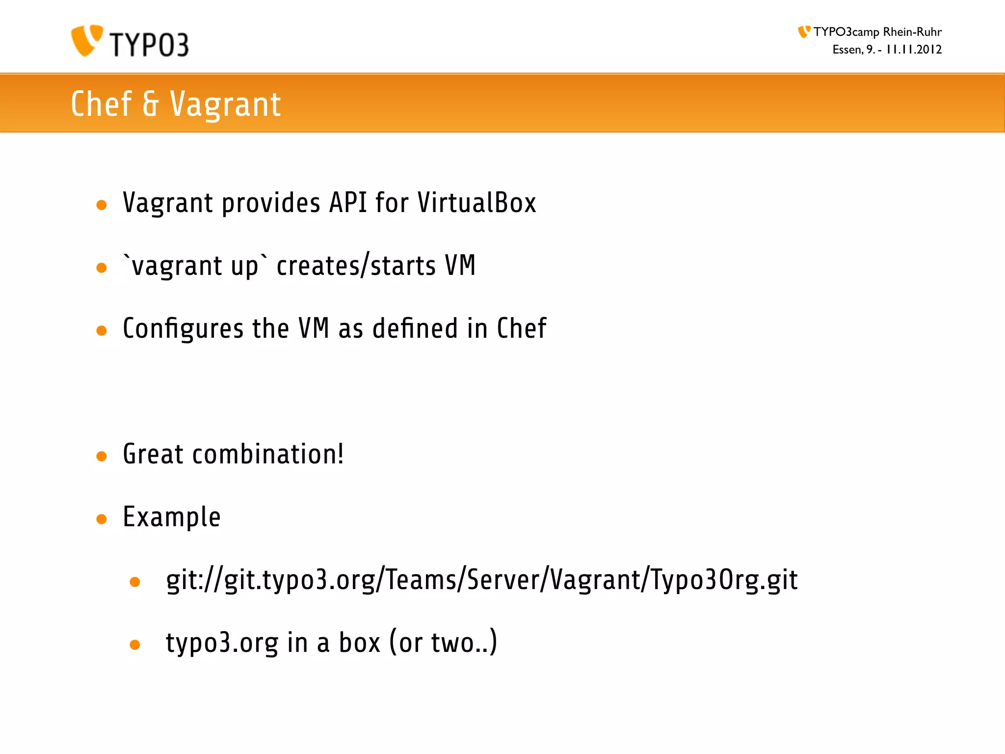TYPO3camp Rhein-Ruhr
                                                                Essen, 9. - 11.11.2012



Chef & Vagrant

 • Vagrant provides API for VirtualBox

 • `vagrant up` creates/starts VM

 • Conﬁgures the VM as deﬁned in Chef



 • Great combination!

 • Example

   • git://git.typo3.org/Teams/Server/Vagrant/Typo3Org.git

   • typo3.org in a box (or two..)
 