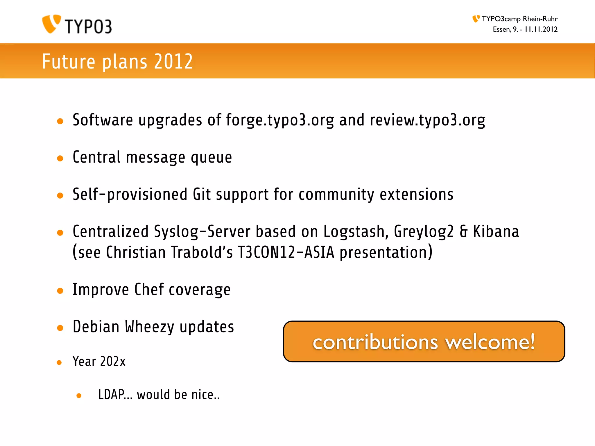 TYPO3camp Rhein-Ruhr
                                                              Essen, 9. - 11.11.2012



Future plans 2012

 • Software upgrades of forge.typo3.org and review.typo3.org

 • Central message queue

 • Self-provisioned Git support for community extensions

 • Centralized Syslog-Server based on Logstash, Greylog2 & Kibana
   (see Christian Trabold’s T3CON12-ASIA presentation)

 • Improve Chef coverage

 • Debian Wheezy updates
                                    contributions welcome!
 • Year 202x

    •   LDAP... would be nice..
 